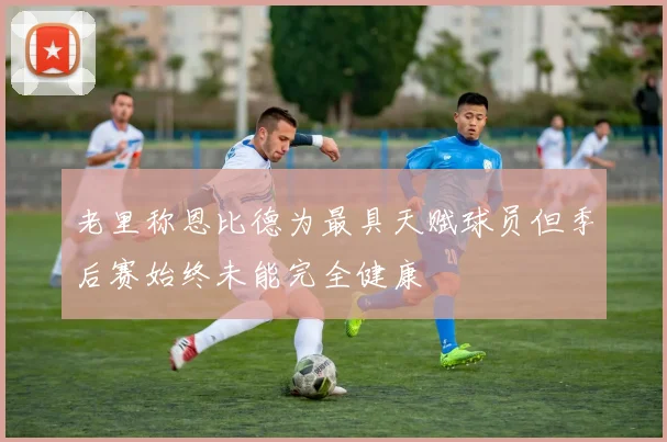老里称恩比德为最具天赋球员但季后赛始终未能完全健康