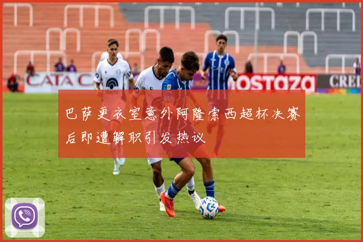 巴萨更衣室意外阿隆索西超杯决赛后即遭解职引发热议