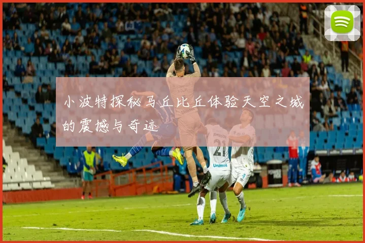 小波特探秘马丘比丘体验天空之城的震撼与奇迹