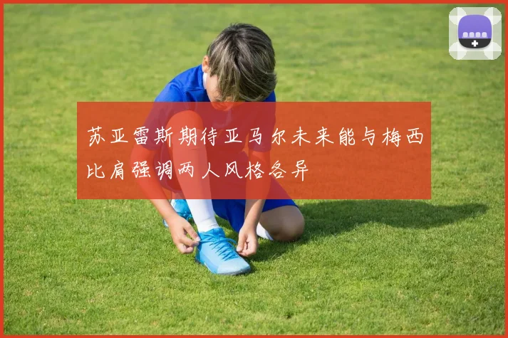 苏亚雷斯期待亚马尔未来能与梅西比肩强调两人风格各异