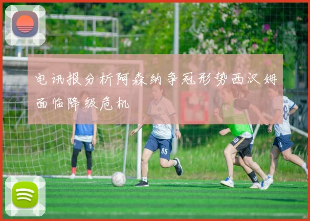 电讯报分析阿森纳争冠形势西汉姆面临降级危机