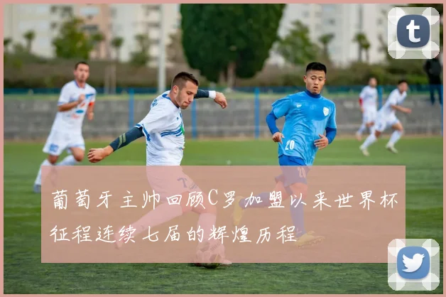 葡萄牙主帅回顾C罗加盟以来世界杯征程连续七届的辉煌历程