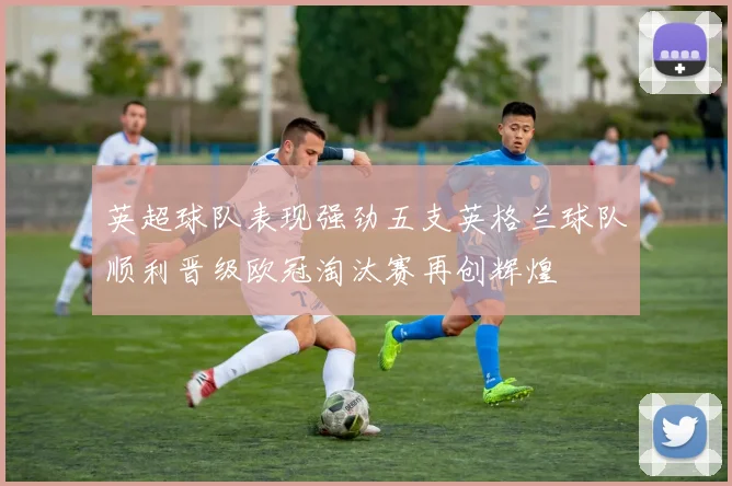 英超球队表现强劲五支英格兰球队顺利晋级欧冠淘汰赛再创辉煌