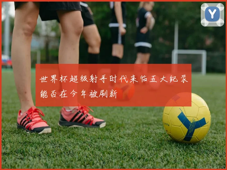 世界杯超级射手时代来临五大纪录能否在今年被刷新