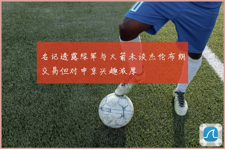 名记透露绿军与火箭未谈杰伦布朗交易但对申京兴趣浓厚