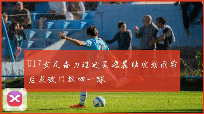 U17女足奋力追赶吴逸晨助攻刘雨希后点破门扳回一球