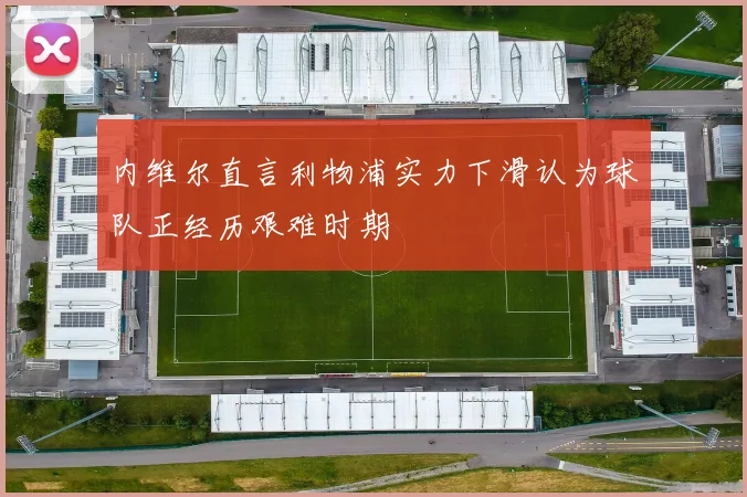 内维尔直言利物浦实力下滑认为球队正经历艰难时期