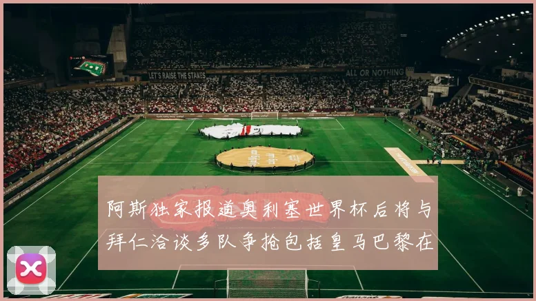 阿斯独家报道奥利塞世界杯后将与拜仁洽谈多队争抢包括皇马巴黎在内
