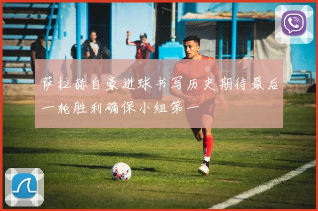 萨拉赫自豪进球书写历史期待最后一轮胜利确保小组第一