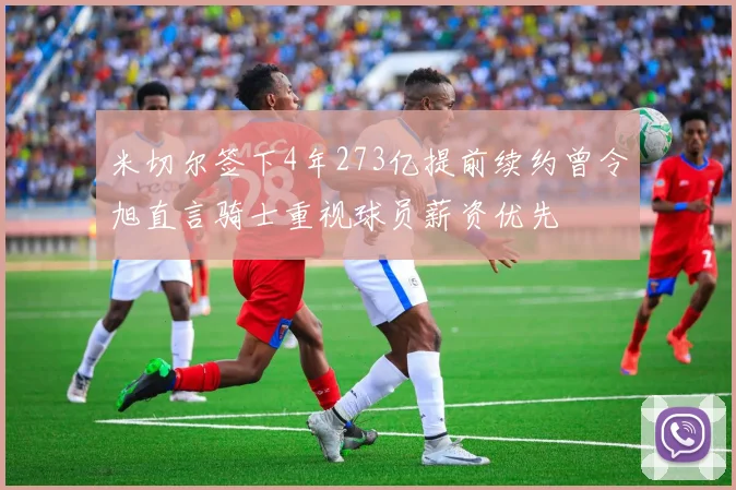 米切尔签下4年273亿提前续约曾令旭直言骑士重视球员薪资优先