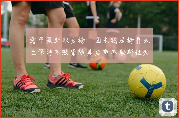 意甲最新积分榜：国米稳居榜首米兰保持不败紧随其后那不勒斯位列第三