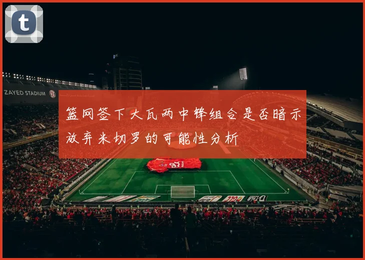 篮网签下大瓦两中锋组合是否暗示放弃米切罗的可能性分析