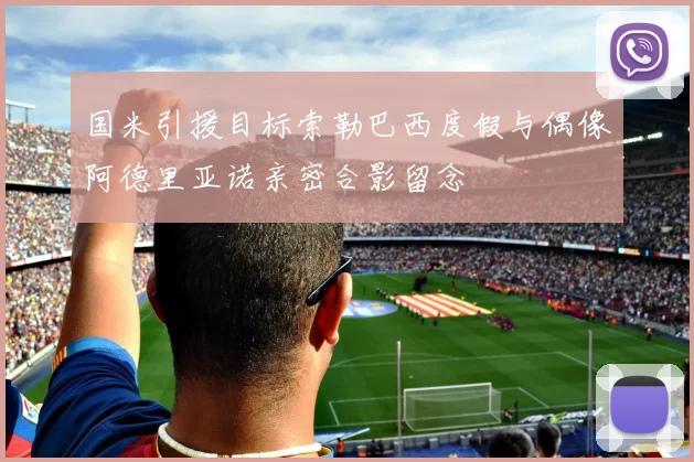 国米引援目标索勒巴西度假与偶像阿德里亚诺亲密合影留念