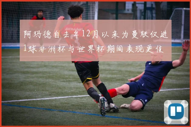 阿玛德自去年12月以来为曼联仅进1球非洲杯与世界杯期间表现更佳