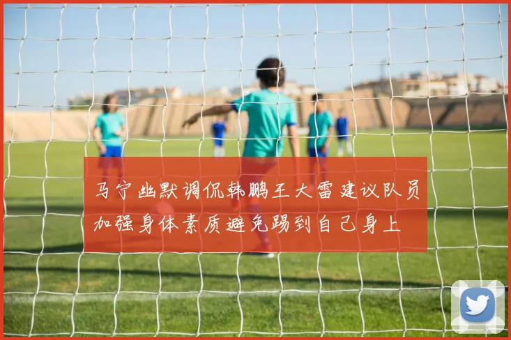 马宁幽默调侃韩鹏王大雷建议队员加强身体素质避免踢到自己身上