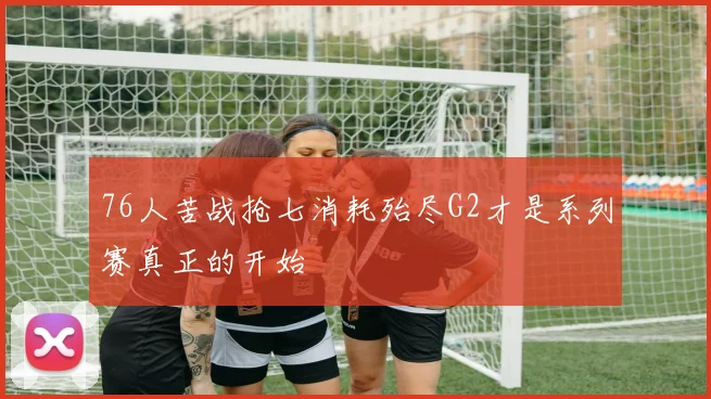 76人苦战抢七消耗殆尽G2才是系列赛真正的开始
