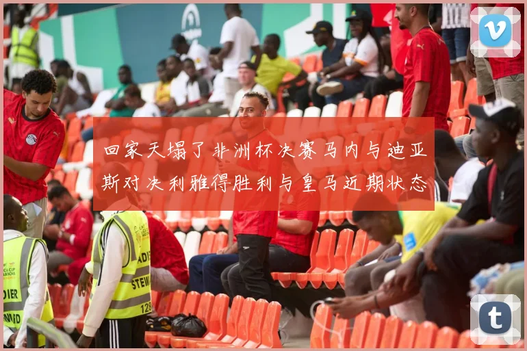 回家天塌了非洲杯决赛马内与迪亚斯对决利雅得胜利与皇马近期状态堪忧