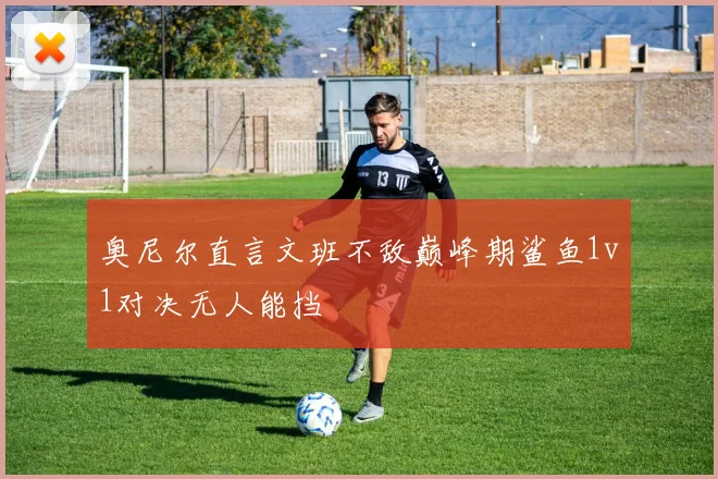 奥尼尔直言文班不敌巅峰期鲨鱼1v1对决无人能挡